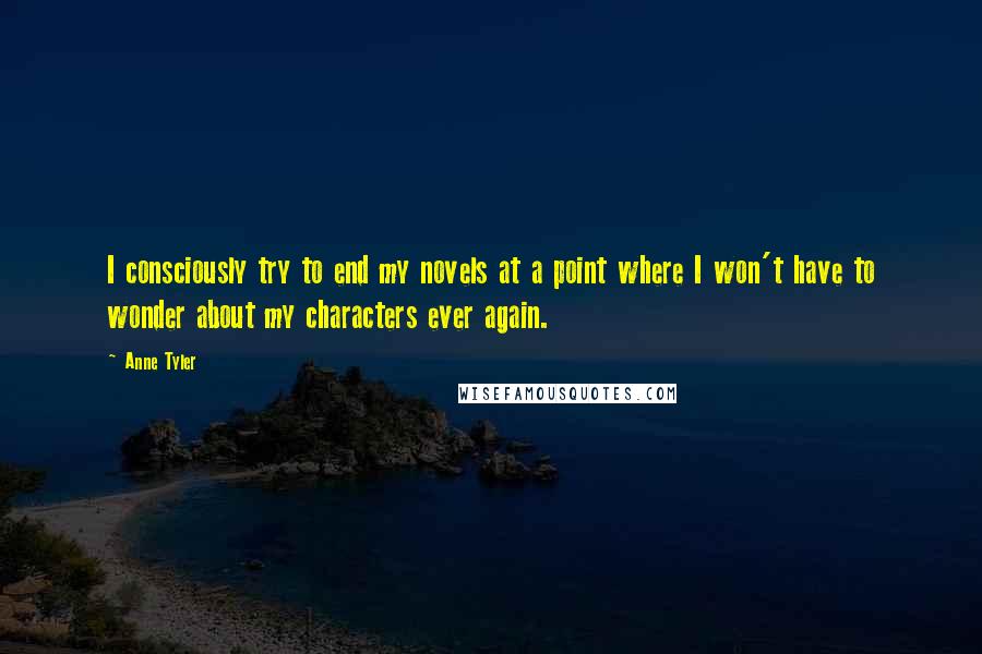 Anne Tyler Quotes: I consciously try to end my novels at a point where I won't have to wonder about my characters ever again.