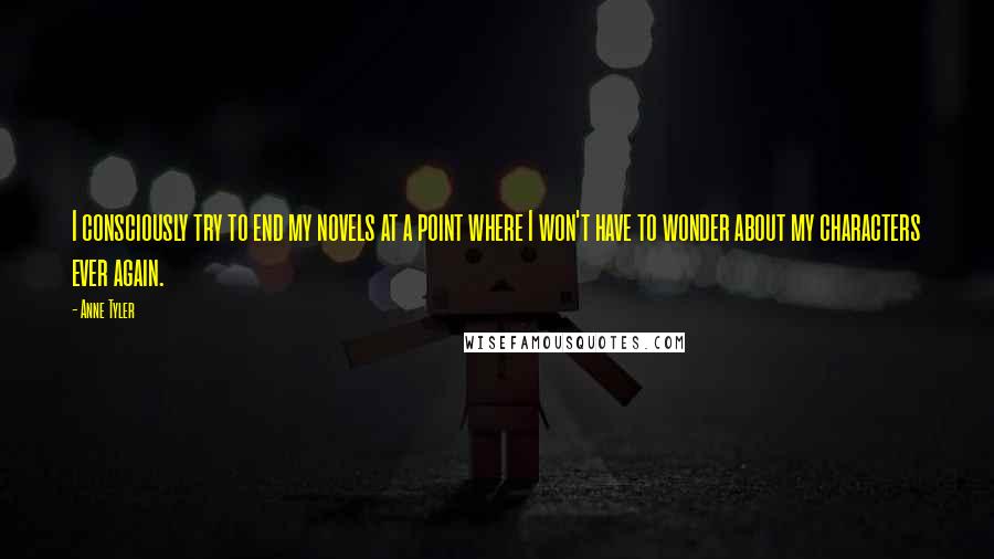 Anne Tyler Quotes: I consciously try to end my novels at a point where I won't have to wonder about my characters ever again.