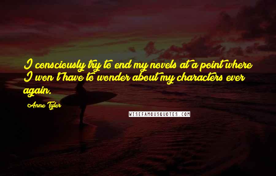 Anne Tyler Quotes: I consciously try to end my novels at a point where I won't have to wonder about my characters ever again.