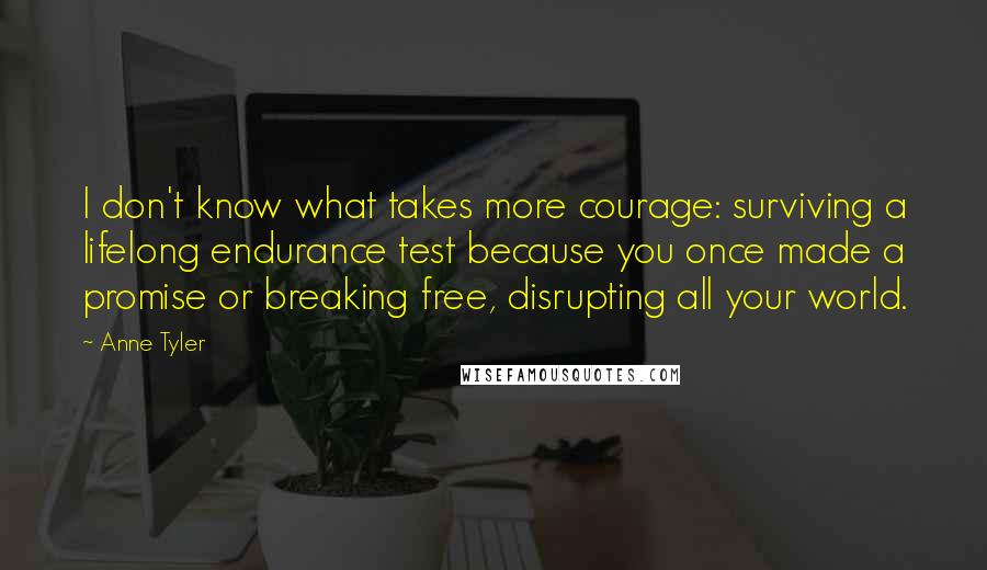 Anne Tyler Quotes: I don't know what takes more courage: surviving a lifelong endurance test because you once made a promise or breaking free, disrupting all your world.