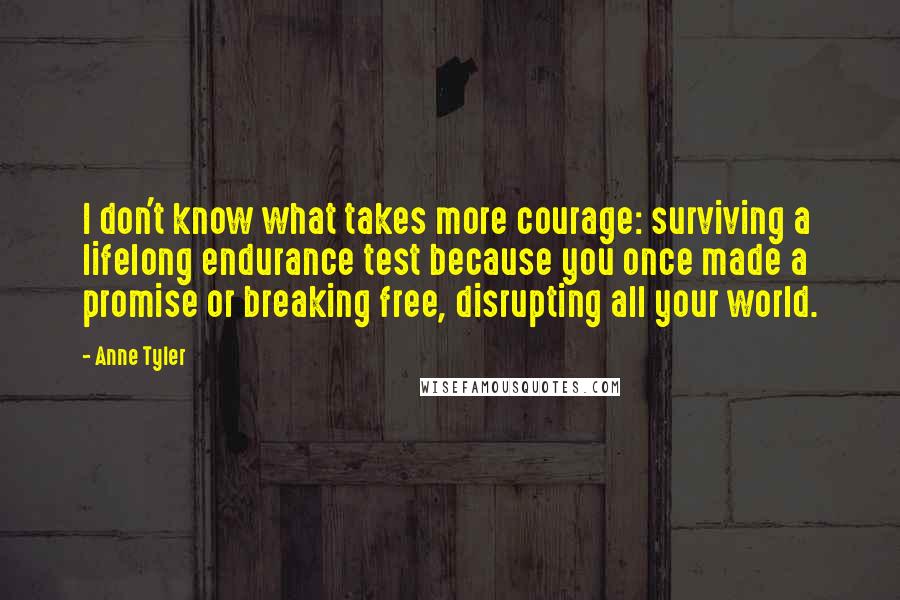Anne Tyler Quotes: I don't know what takes more courage: surviving a lifelong endurance test because you once made a promise or breaking free, disrupting all your world.