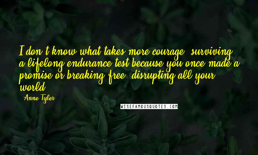 Anne Tyler Quotes: I don't know what takes more courage: surviving a lifelong endurance test because you once made a promise or breaking free, disrupting all your world.