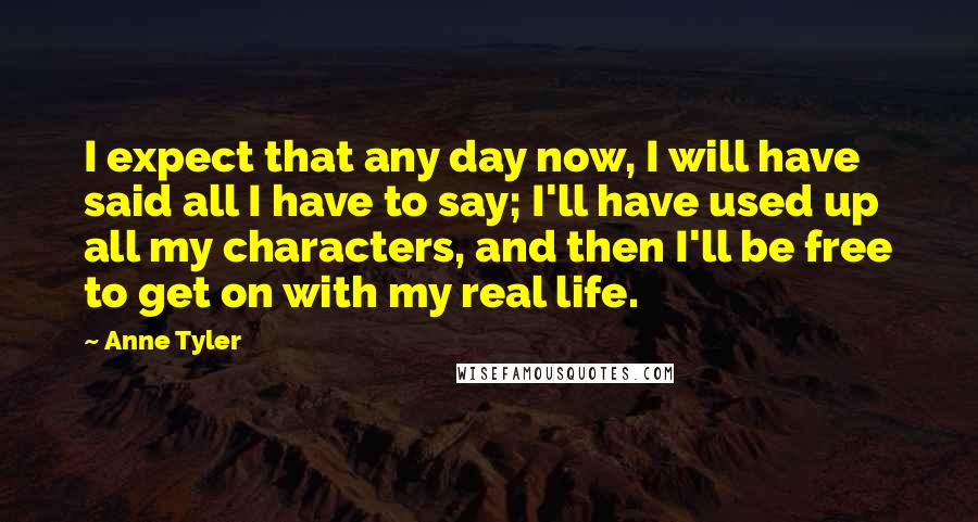 Anne Tyler Quotes: I expect that any day now, I will have said all I have to say; I'll have used up all my characters, and then I'll be free to get on with my real life.