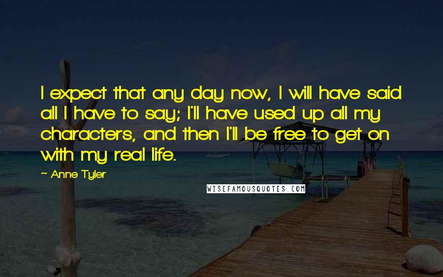 Anne Tyler Quotes: I expect that any day now, I will have said all I have to say; I'll have used up all my characters, and then I'll be free to get on with my real life.