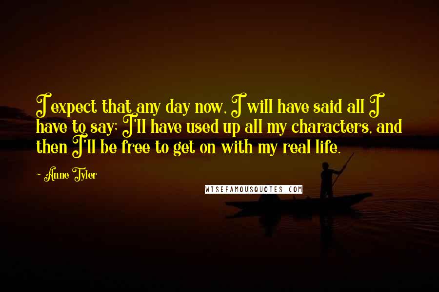 Anne Tyler Quotes: I expect that any day now, I will have said all I have to say; I'll have used up all my characters, and then I'll be free to get on with my real life.