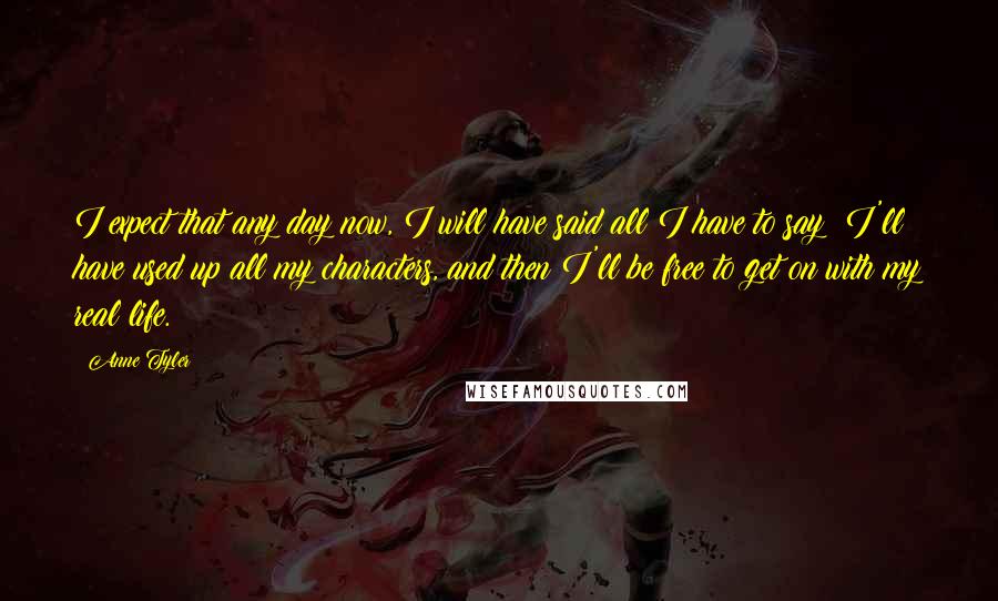 Anne Tyler Quotes: I expect that any day now, I will have said all I have to say; I'll have used up all my characters, and then I'll be free to get on with my real life.