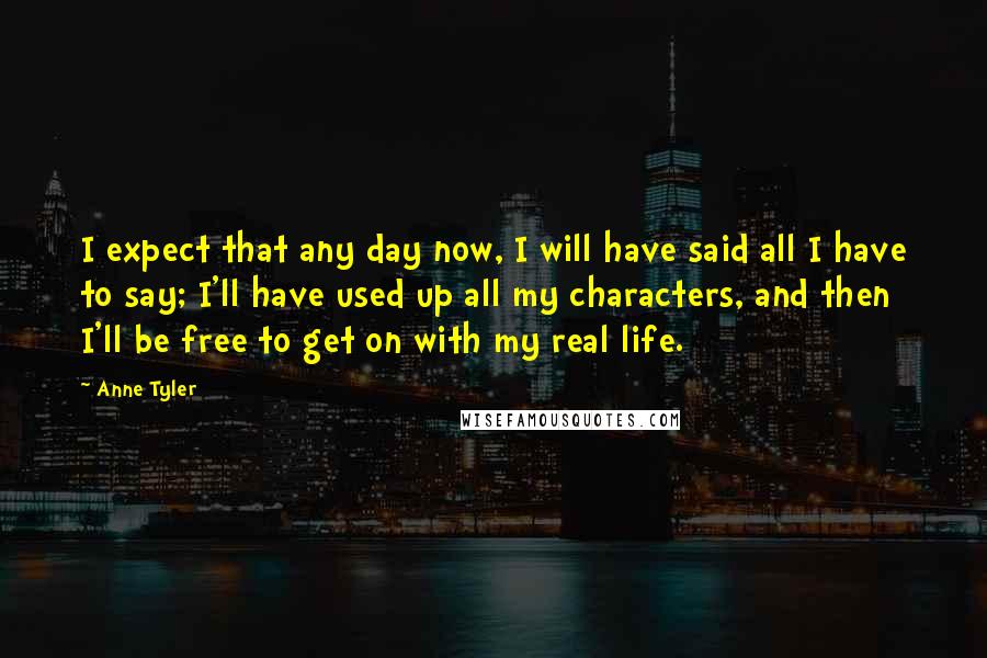 Anne Tyler Quotes: I expect that any day now, I will have said all I have to say; I'll have used up all my characters, and then I'll be free to get on with my real life.