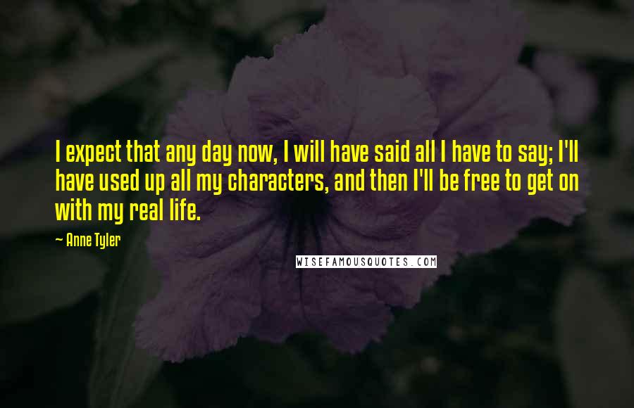 Anne Tyler Quotes: I expect that any day now, I will have said all I have to say; I'll have used up all my characters, and then I'll be free to get on with my real life.