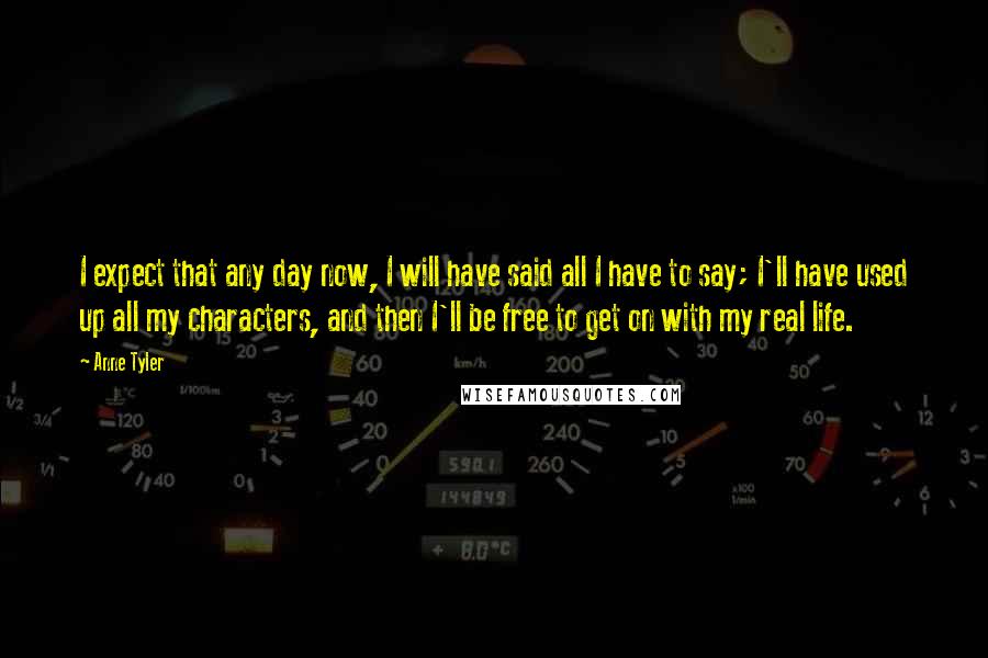 Anne Tyler Quotes: I expect that any day now, I will have said all I have to say; I'll have used up all my characters, and then I'll be free to get on with my real life.