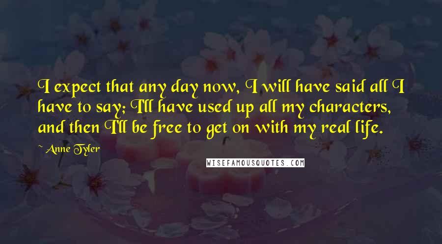 Anne Tyler Quotes: I expect that any day now, I will have said all I have to say; I'll have used up all my characters, and then I'll be free to get on with my real life.