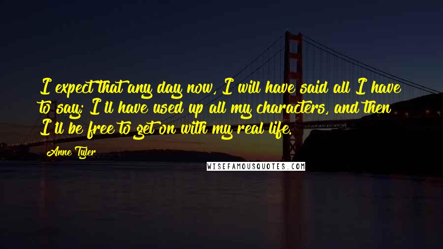 Anne Tyler Quotes: I expect that any day now, I will have said all I have to say; I'll have used up all my characters, and then I'll be free to get on with my real life.