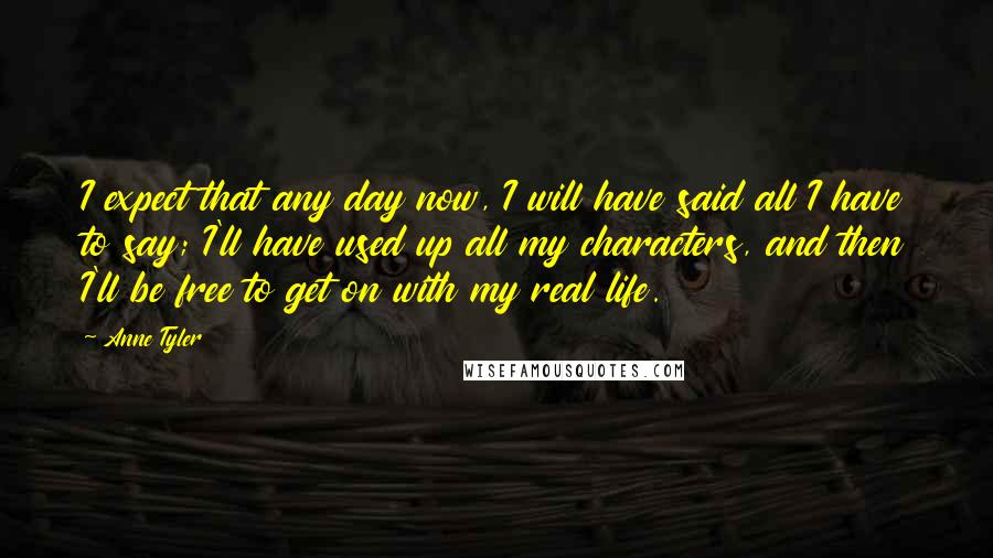 Anne Tyler Quotes: I expect that any day now, I will have said all I have to say; I'll have used up all my characters, and then I'll be free to get on with my real life.