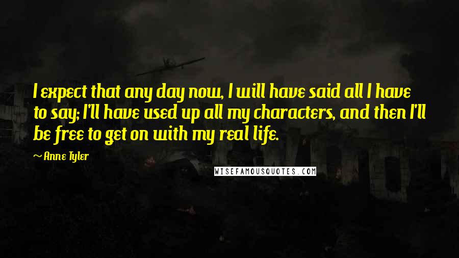 Anne Tyler Quotes: I expect that any day now, I will have said all I have to say; I'll have used up all my characters, and then I'll be free to get on with my real life.