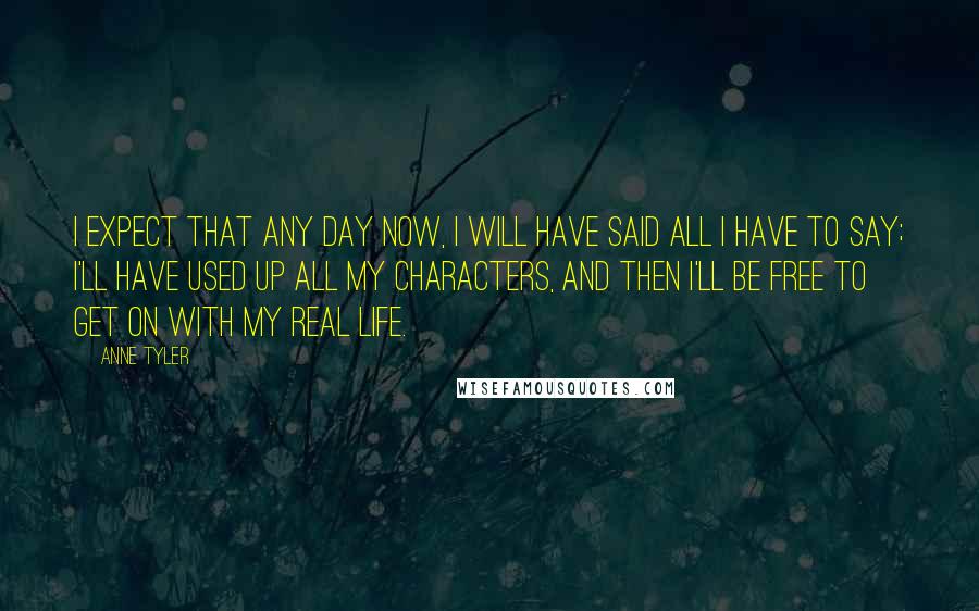 Anne Tyler Quotes: I expect that any day now, I will have said all I have to say; I'll have used up all my characters, and then I'll be free to get on with my real life.