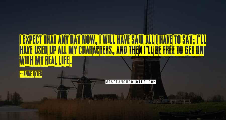 Anne Tyler Quotes: I expect that any day now, I will have said all I have to say; I'll have used up all my characters, and then I'll be free to get on with my real life.