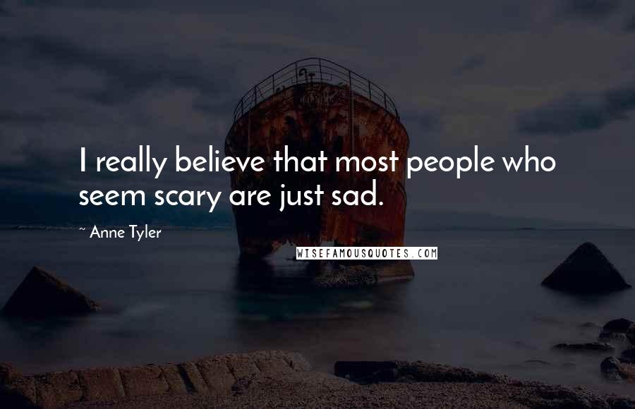 Anne Tyler Quotes: I really believe that most people who seem scary are just sad.