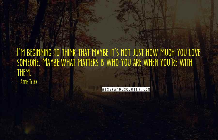 Anne Tyler Quotes: I'm beginning to think that maybe it's not just how much you love someone. Maybe what matters is who you are when you're with them.