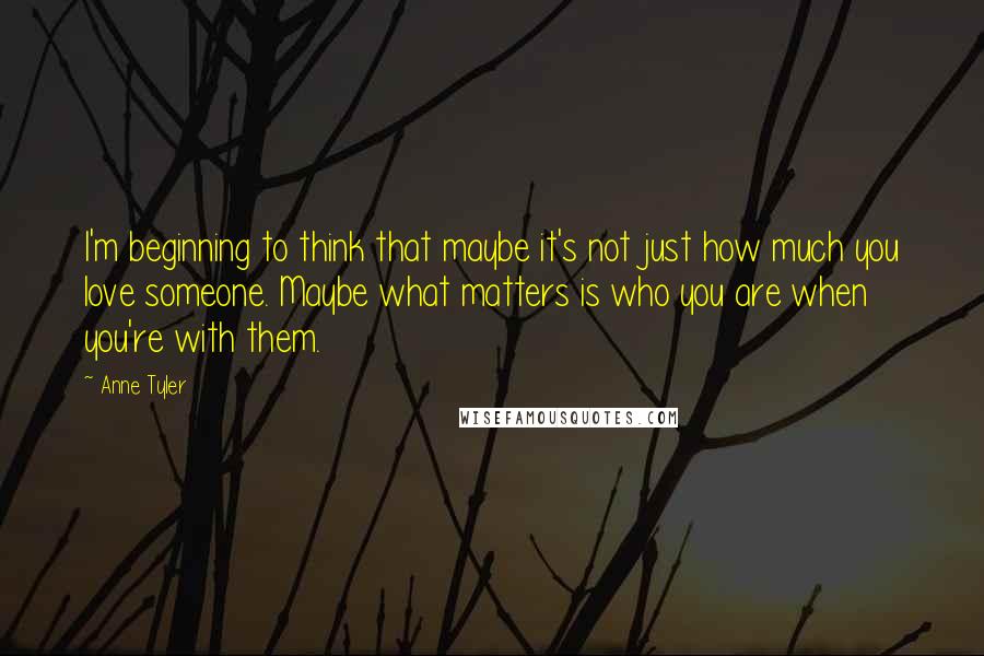 Anne Tyler Quotes: I'm beginning to think that maybe it's not just how much you love someone. Maybe what matters is who you are when you're with them.