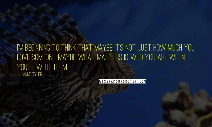 Anne Tyler Quotes: I'm beginning to think that maybe it's not just how much you love someone. Maybe what matters is who you are when you're with them.