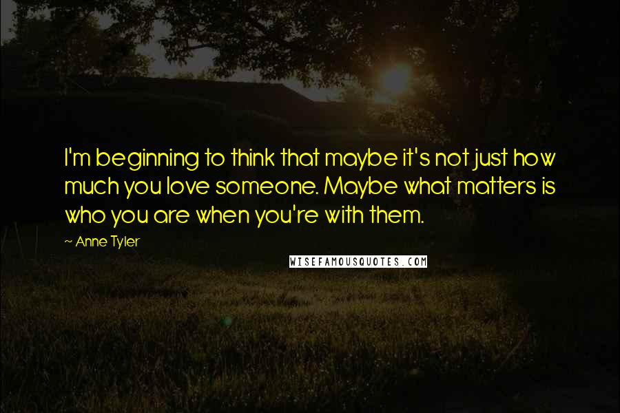 Anne Tyler Quotes: I'm beginning to think that maybe it's not just how much you love someone. Maybe what matters is who you are when you're with them.