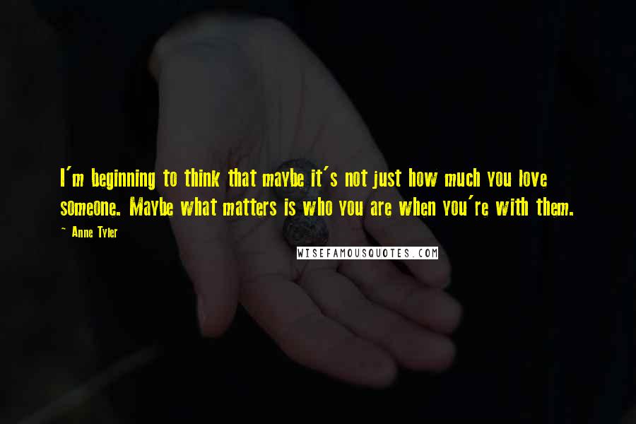 Anne Tyler Quotes: I'm beginning to think that maybe it's not just how much you love someone. Maybe what matters is who you are when you're with them.