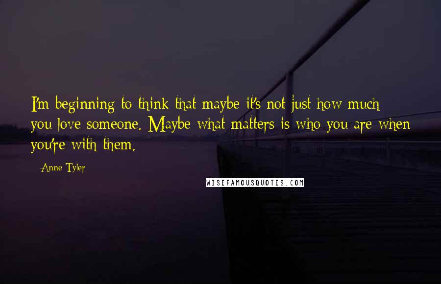 Anne Tyler Quotes: I'm beginning to think that maybe it's not just how much you love someone. Maybe what matters is who you are when you're with them.