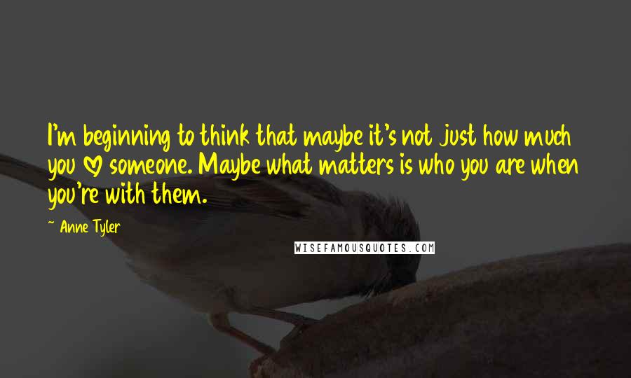 Anne Tyler Quotes: I'm beginning to think that maybe it's not just how much you love someone. Maybe what matters is who you are when you're with them.