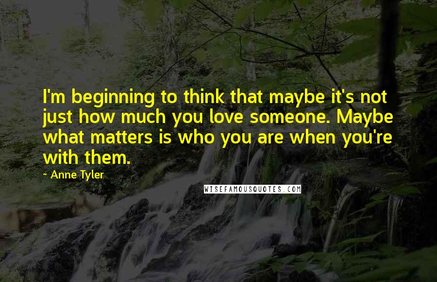Anne Tyler Quotes: I'm beginning to think that maybe it's not just how much you love someone. Maybe what matters is who you are when you're with them.