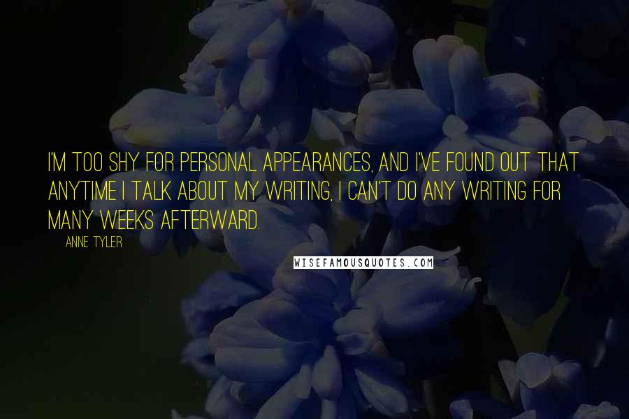 Anne Tyler Quotes: I'm too shy for personal appearances, and I've found out that anytime I talk about my writing, I can't do any writing for many weeks afterward.