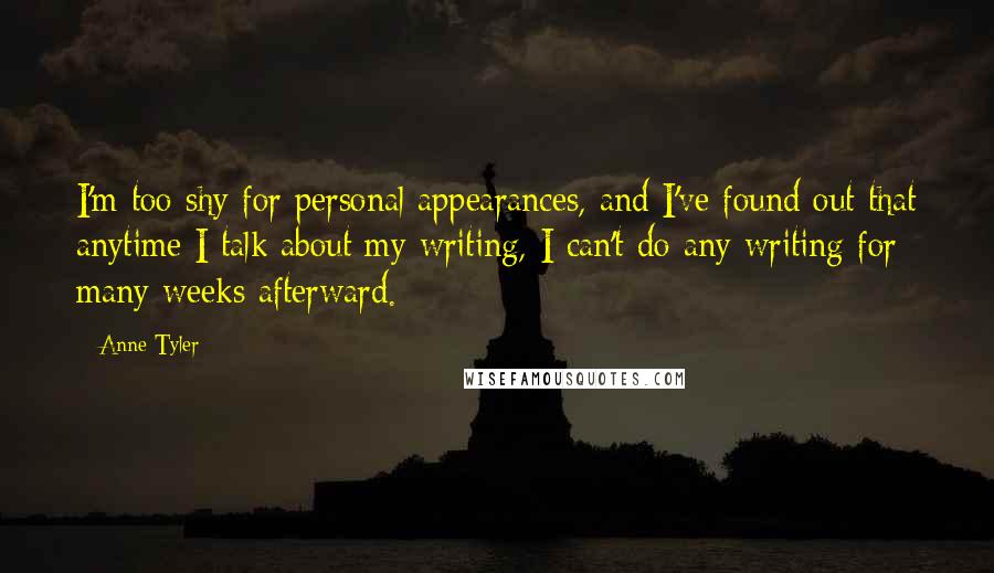 Anne Tyler Quotes: I'm too shy for personal appearances, and I've found out that anytime I talk about my writing, I can't do any writing for many weeks afterward.