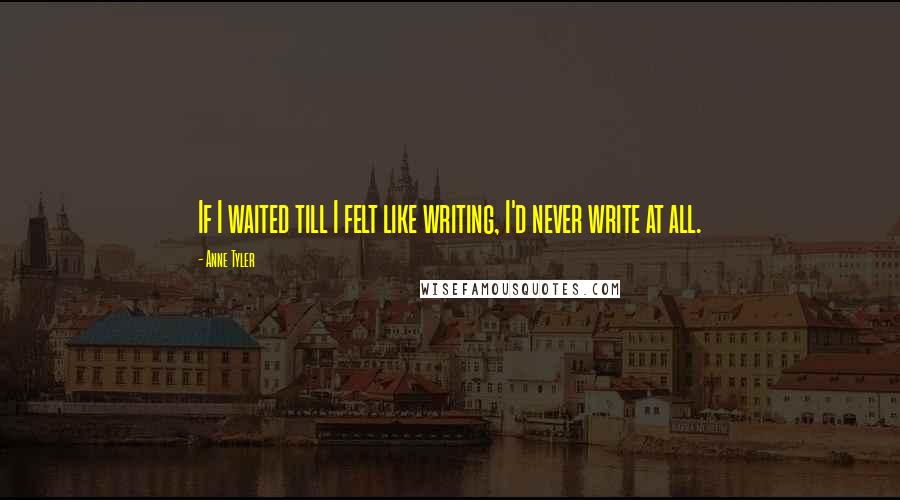 Anne Tyler Quotes: If I waited till I felt like writing, I'd never write at all.