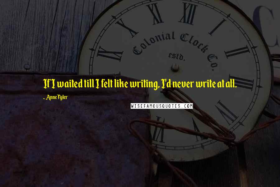 Anne Tyler Quotes: If I waited till I felt like writing, I'd never write at all.