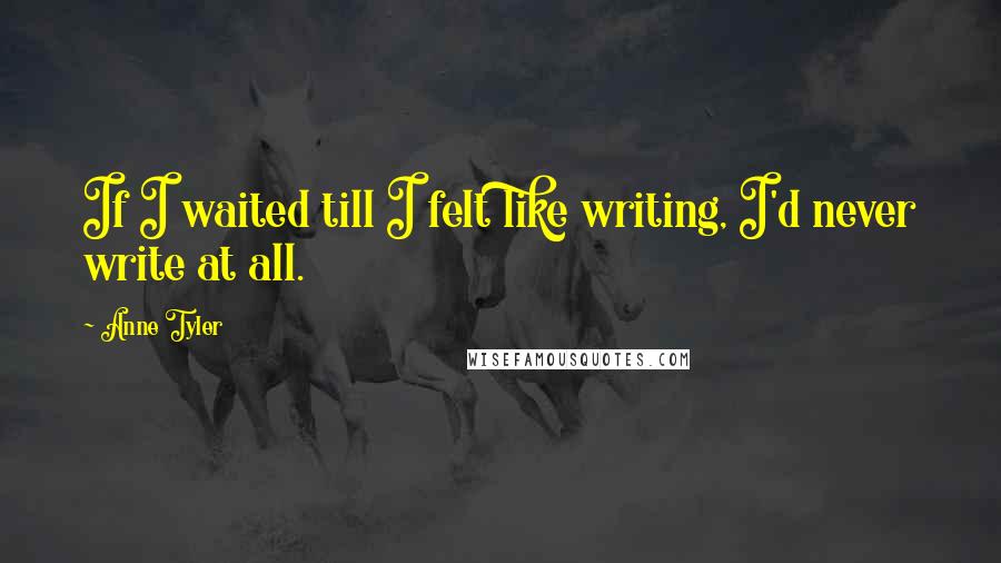 Anne Tyler Quotes: If I waited till I felt like writing, I'd never write at all.