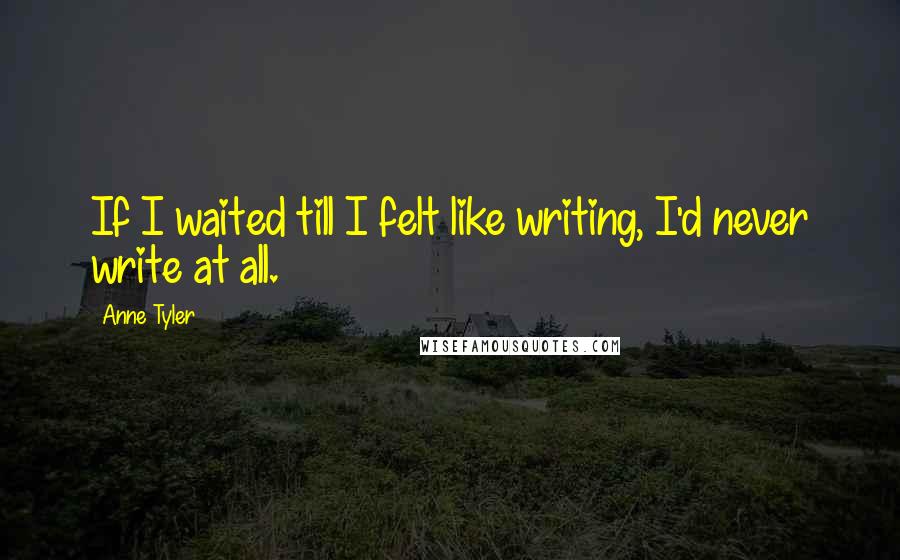 Anne Tyler Quotes: If I waited till I felt like writing, I'd never write at all.