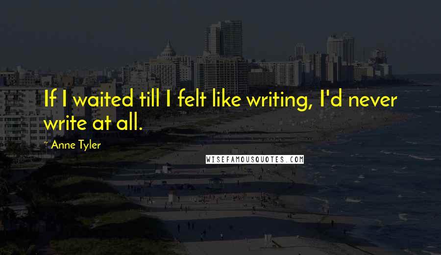 Anne Tyler Quotes: If I waited till I felt like writing, I'd never write at all.