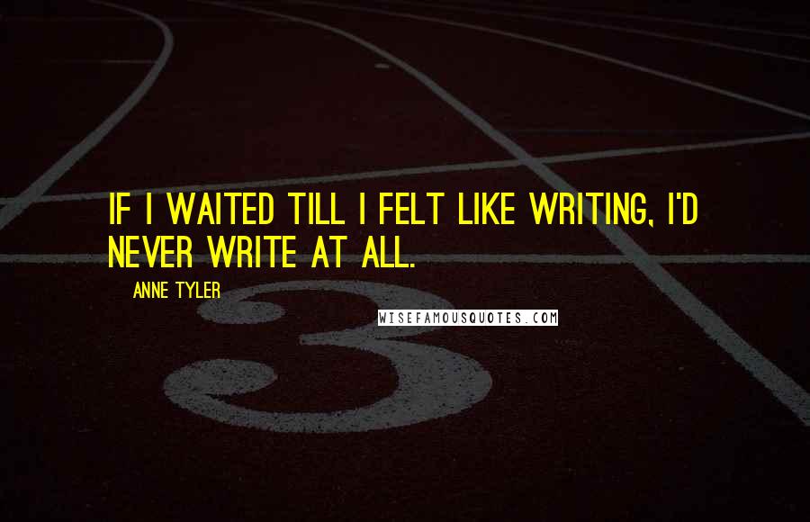 Anne Tyler Quotes: If I waited till I felt like writing, I'd never write at all.