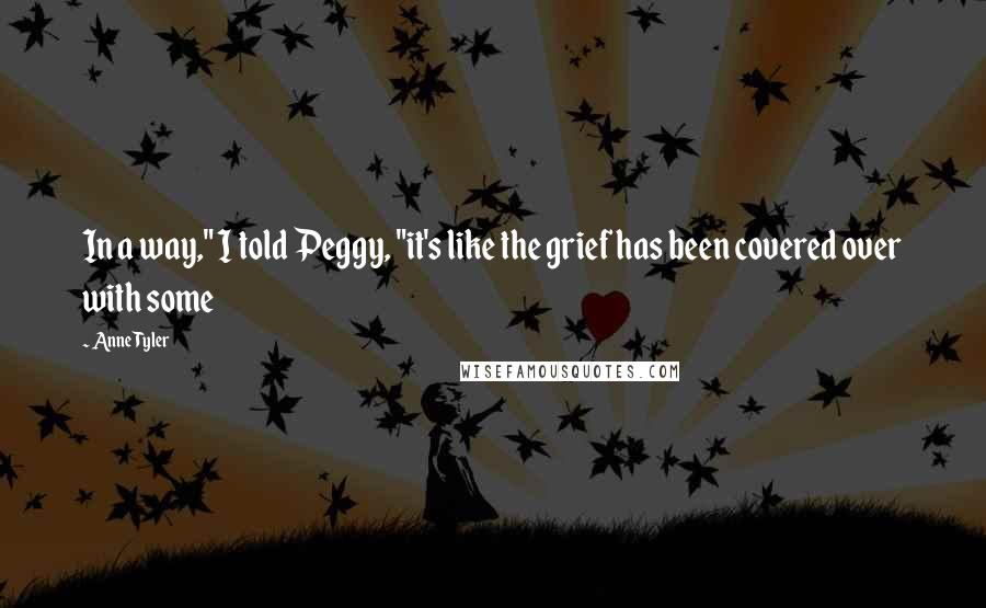 Anne Tyler Quotes: In a way," I told Peggy, "it's like the grief has been covered over with some