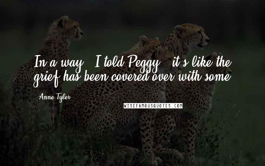 Anne Tyler Quotes: In a way," I told Peggy, "it's like the grief has been covered over with some