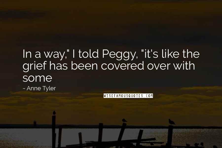 Anne Tyler Quotes: In a way," I told Peggy, "it's like the grief has been covered over with some