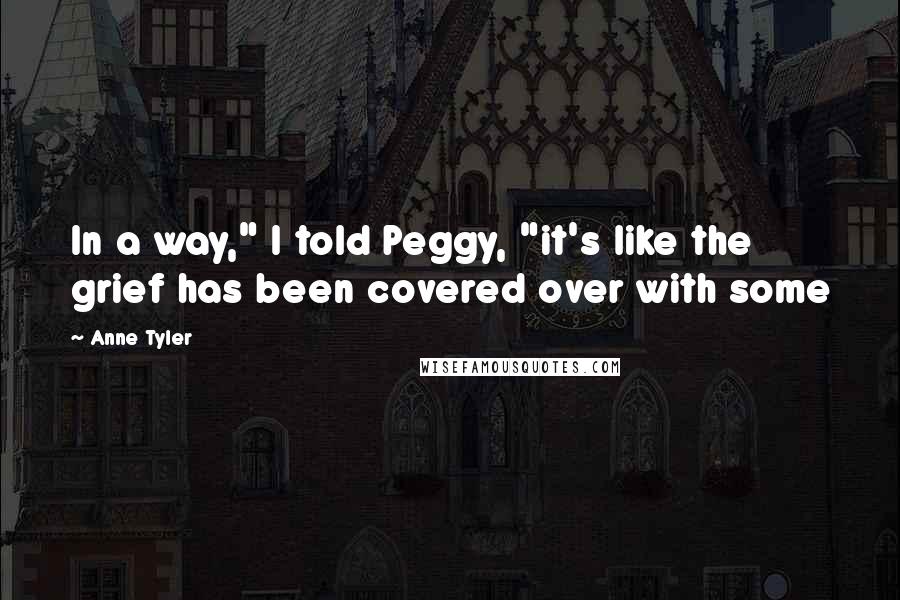 Anne Tyler Quotes: In a way," I told Peggy, "it's like the grief has been covered over with some