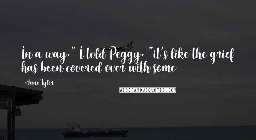 Anne Tyler Quotes: In a way," I told Peggy, "it's like the grief has been covered over with some