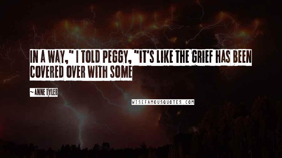 Anne Tyler Quotes: In a way," I told Peggy, "it's like the grief has been covered over with some