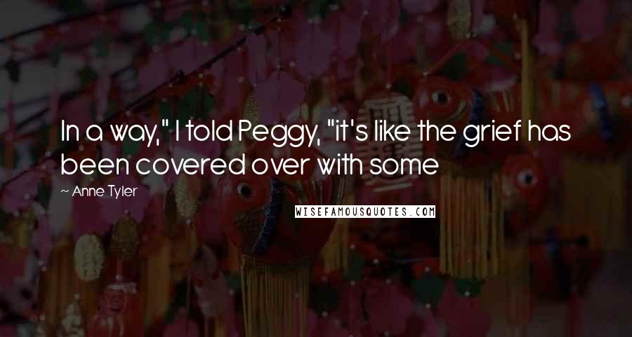 Anne Tyler Quotes: In a way," I told Peggy, "it's like the grief has been covered over with some