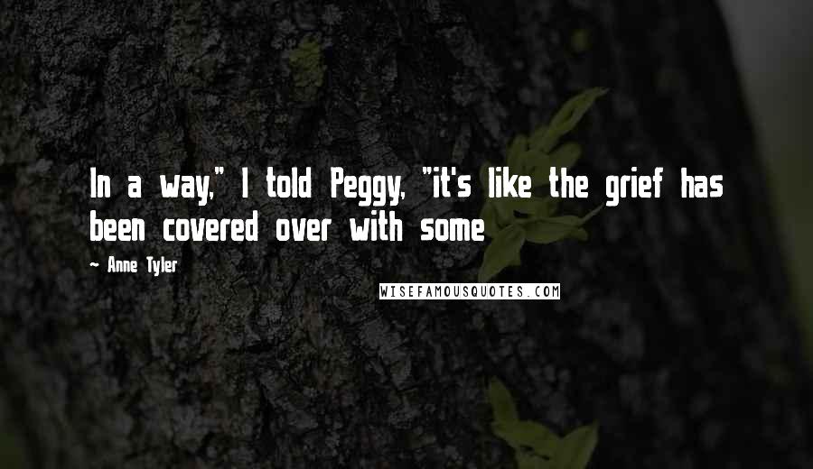 Anne Tyler Quotes: In a way," I told Peggy, "it's like the grief has been covered over with some