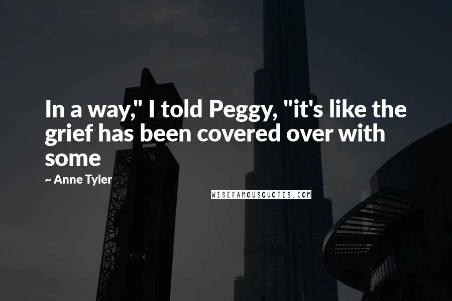 Anne Tyler Quotes: In a way," I told Peggy, "it's like the grief has been covered over with some