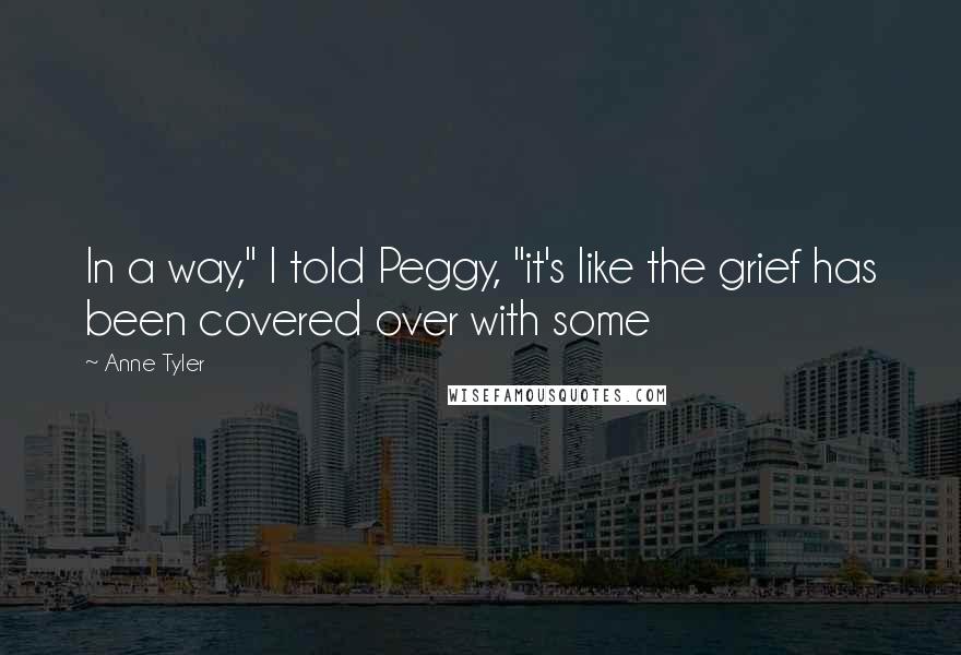 Anne Tyler Quotes: In a way," I told Peggy, "it's like the grief has been covered over with some