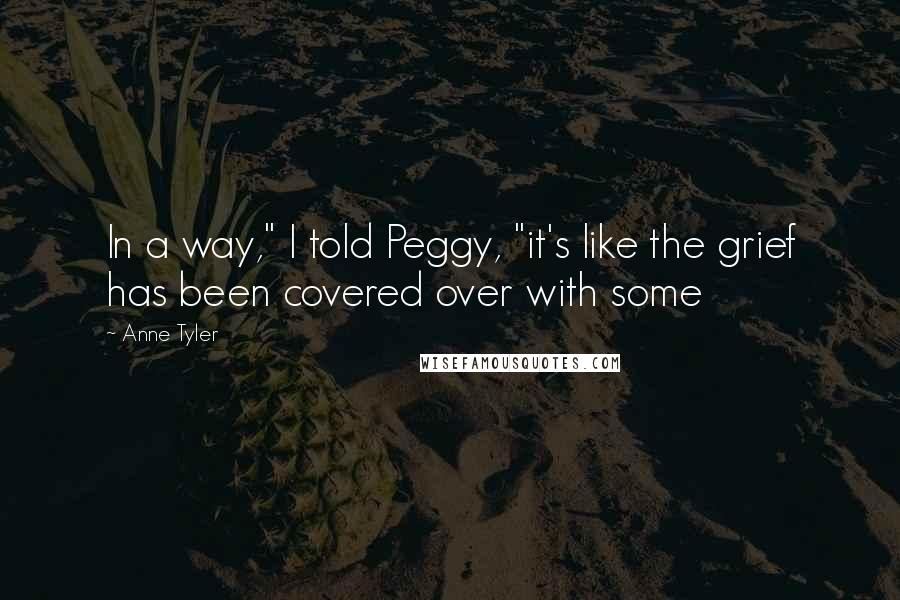 Anne Tyler Quotes: In a way," I told Peggy, "it's like the grief has been covered over with some