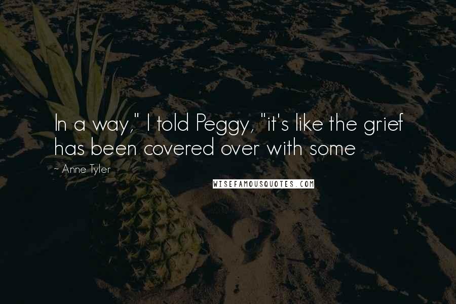 Anne Tyler Quotes: In a way," I told Peggy, "it's like the grief has been covered over with some