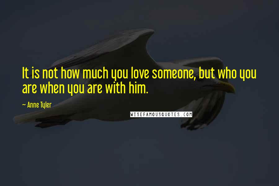 Anne Tyler Quotes: It is not how much you love someone, but who you are when you are with him.