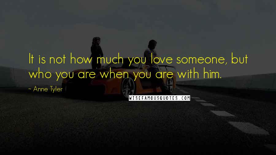 Anne Tyler Quotes: It is not how much you love someone, but who you are when you are with him.